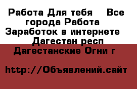 Работа Для тебя  - Все города Работа » Заработок в интернете   . Дагестан респ.,Дагестанские Огни г.